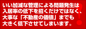 いい加減な管理による問題発生は、入居率の低下を招くだけではなく、大事な「不動産の価値」までも大きく低下させてしまいます。